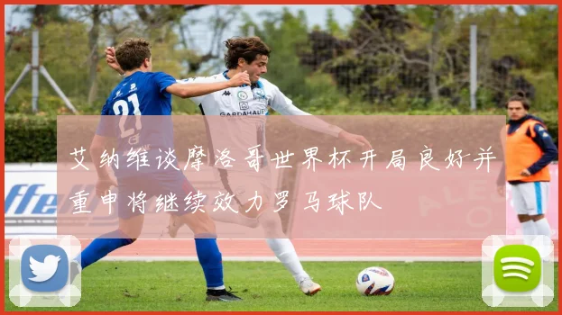 艾纳维谈摩洛哥世界杯开局良好并重申将继续效力罗马球队
