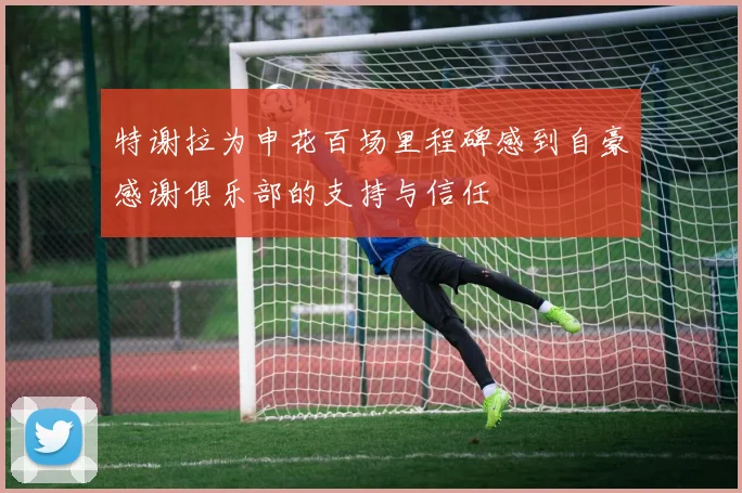 特谢拉为申花百场里程碑感到自豪感谢俱乐部的支持与信任