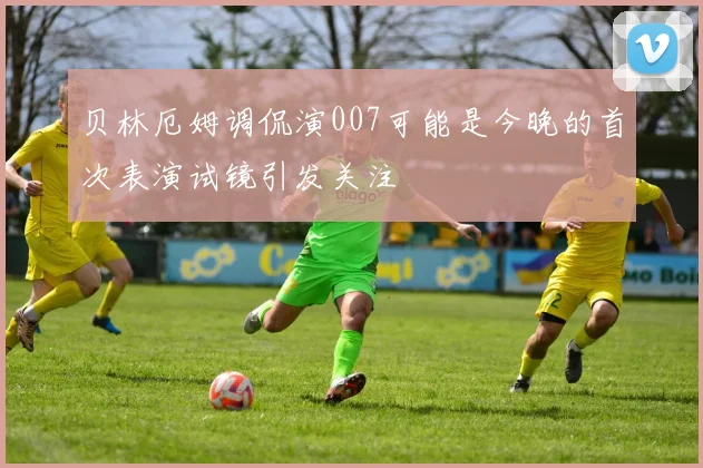 贝林厄姆调侃演007可能是今晚的首次表演试镜引发关注