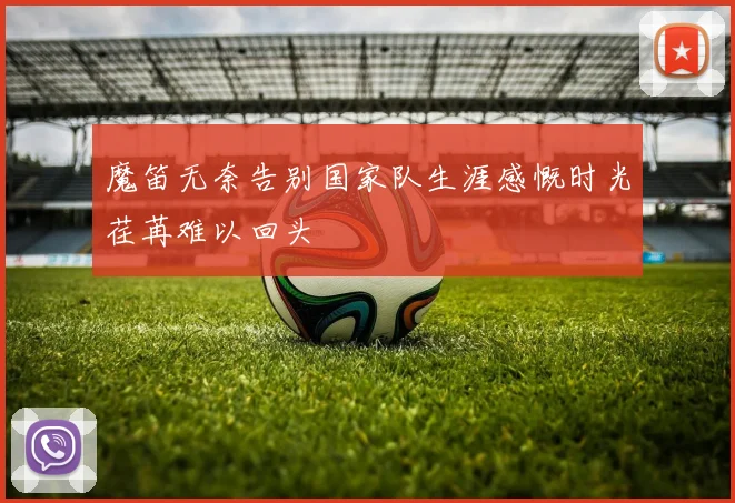 魔笛无奈告别国家队生涯感慨时光荏苒难以回头