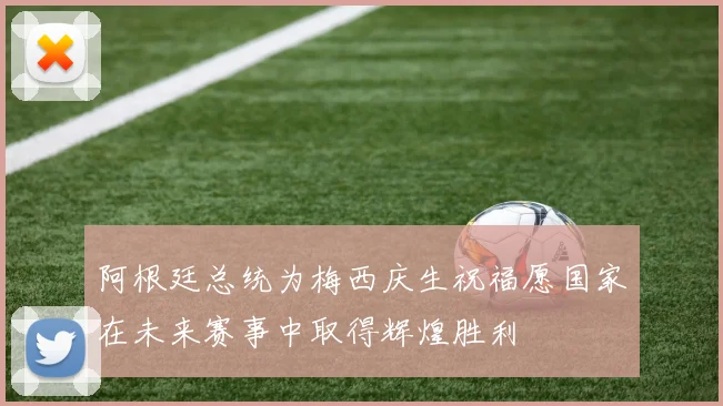 阿根廷总统为梅西庆生祝福愿国家在未来赛事中取得辉煌胜利