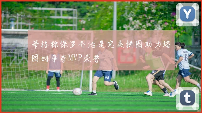 蒂格称保罗乔治是完美拼图助力塔图姆争夺MVP荣誉