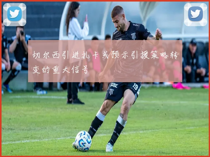 切尔西引进扎卡或预示引援策略转变的重大信号