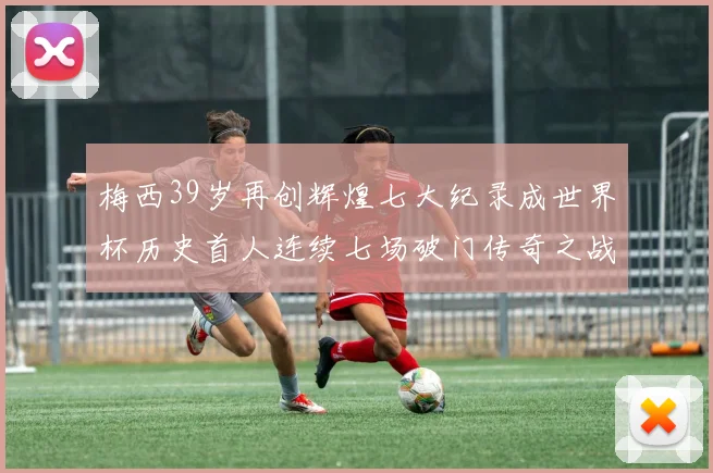 梅西39岁再创辉煌七大纪录成世界杯历史首人连续七场破门传奇之战