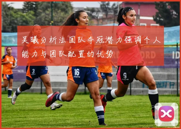 吴曦分析法国队夺冠潜力强调个人能力与团队配置的优势