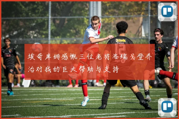 埃奇库姆感慨三位老将洛瑞戈登乔治对我的巨大帮助与支持