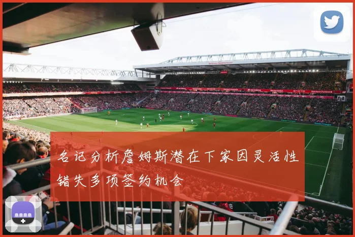 名记分析詹姆斯潜在下家因灵活性错失多项签约机会