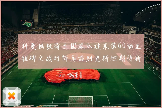 科曼执教荷兰国家队迎来第60场里程碑之战对阵乌兹别克斯坦期待新突破